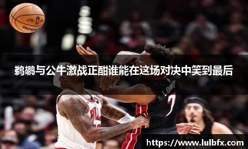 鹈鹕与公牛激战正酣谁能在这场对决中笑到最后